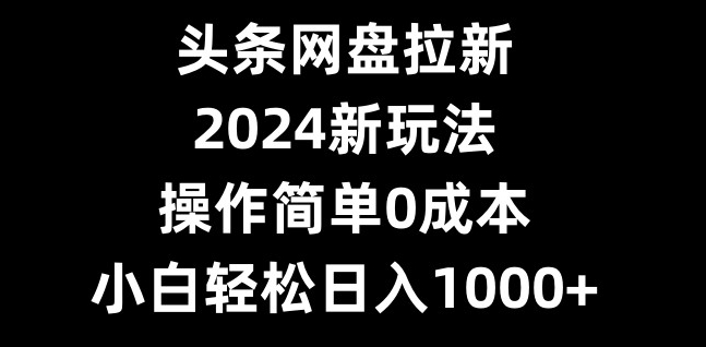 头条网盘拉新，2024新玩法，操作简单0成本，小白轻松日入1000+-氚客吧