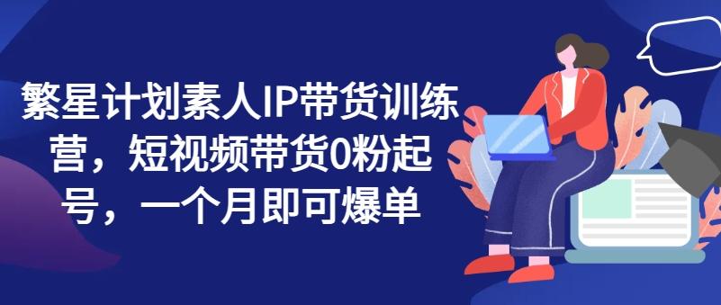 繁星计划素人IP带货训练营，短视频带货0粉起号，一个月即可爆单-氚客吧