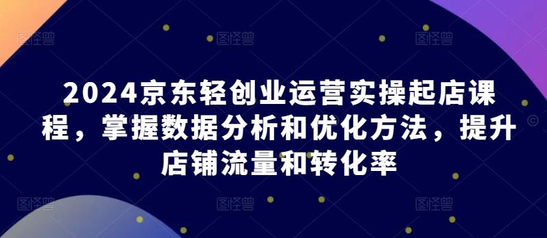 2024京东轻创业运营实操起店课程，掌握数据分析和优化方法，提升店铺流量和转化率-氚客吧