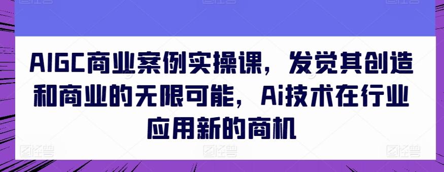 AIGC商业案例实操课，发觉其创造和商业的无限可能，Ai技术在行业应用新的商机-氚客吧