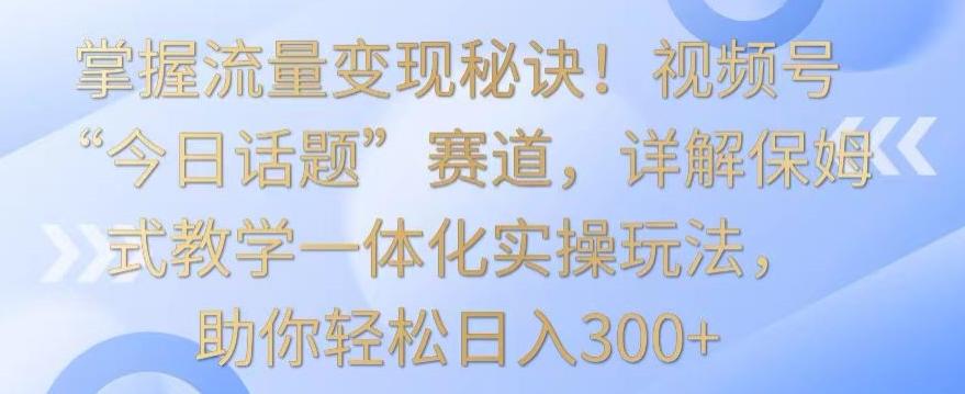 掌握流量变现秘诀！视频号“今日话题”赛道，详解保姆式教学一体化实操玩法，助你轻松日入300+【揭秘】-氚客吧