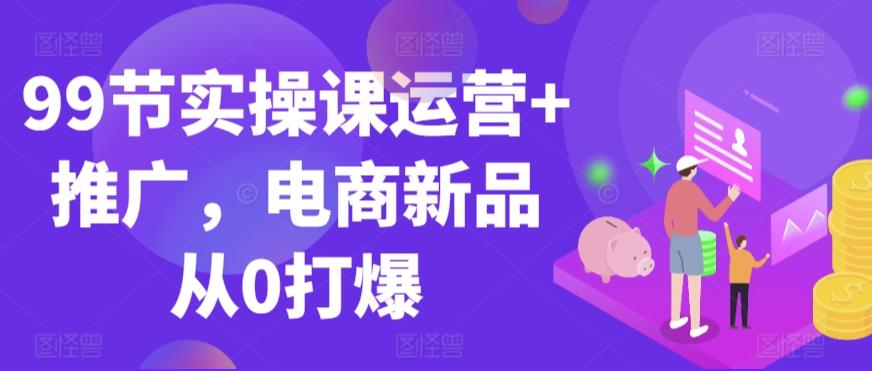 99节实操课运营+推广，电商新品从0打爆-氚客吧