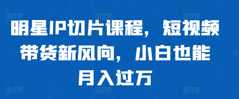 明星IP切片课程，短视频带货新风向，小白也能月入过万-氚客吧